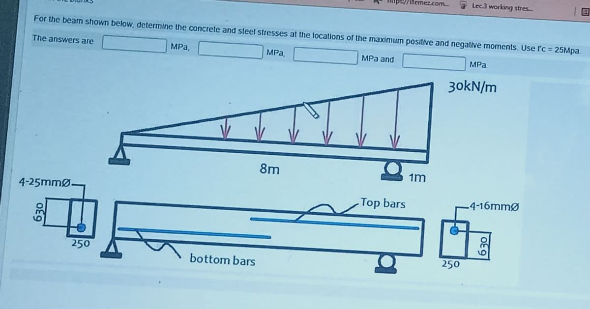 /stemezcom
Lec3 working stres
For the beam shown below, determine the concrete and steel stresses at the locations of the maximum positive and negative moments, Use ſ'c = 25Mpa.
The answers are
MPa,
MPa,
MPa and
MPa.
3okN/m
8m
1m
4-25mmØ-
-Top bars
-4-16mmØ
250
250
bottom bars
630
630
