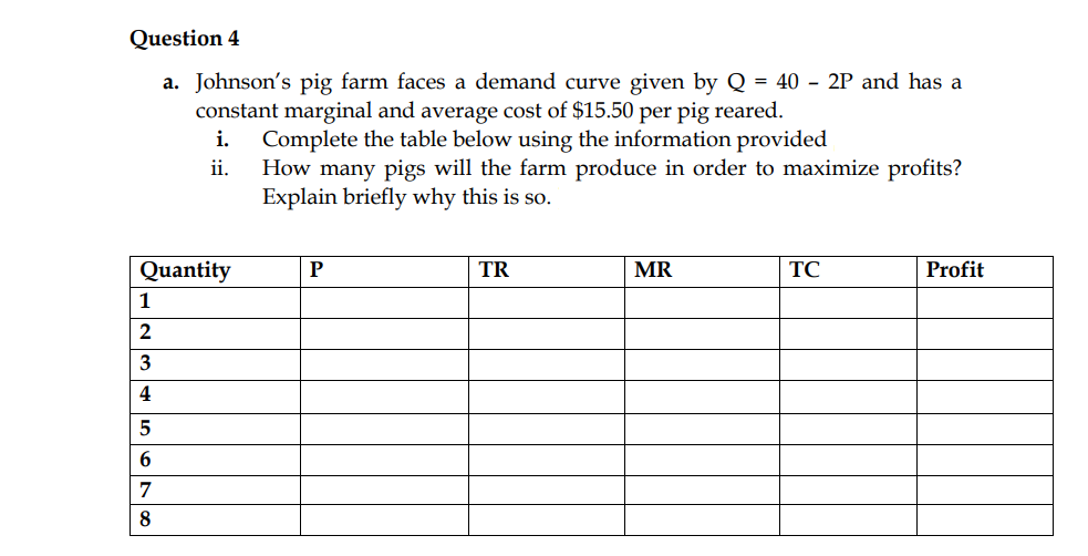 Question 4
a. Johnson's pig farm faces a demand curve given by Q = 40 - 2P and has a
constant marginal and average cost of $15.50 per pig reared.
Complete the table below using the information provided
How many pigs will the farm produce in order to maximize profits?
Explain briefly why this is so.
i.
ii.
Quantity
P
TR
MR
TC
Profit
1
2
3
4
5
6.
7
8
