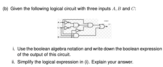 (b) Given the following logical circuit with three inputs A, B and C:
i. Use the boolean algebra notation and write down the boolean expression
of the output of this circuit.
ii. Simplify the logical expression in (i1). Explain your answer.
