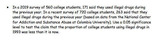 • In a 2019 survey of 560 college students, 171 said they used illegal drugs during
the previous year. In a recent survey of 720 college students, 263 said that they
used illegal drugs during the previous year (based on data from the National Center
for Addiction and Substance Abuse at Colombia University). Use a 0.05 significance
level to test the claim that the proportion of college students using illegal drugs in
1993 was less than it is now.
