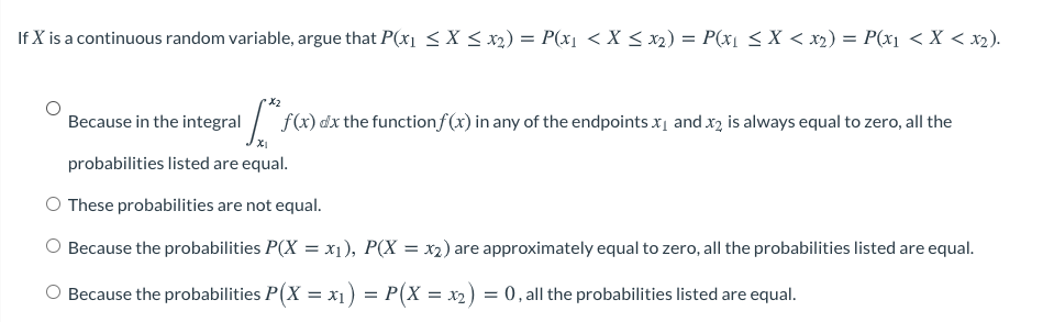 If X is a continuous random variable, argue that P(x < X < x2) = P(x1 < X < x2) = P(x1 < X < x2) = P(x1 < X < x2).
%3D
X2
Because in the integral / f
(x) dx the functionf(x) in any of the endpoints x, and x2 is always equal to zero, all the
probabilities listed are equal.
O These probabilities are not equal.
Because the probabilities P(X = x1), P(X = x2) are approximately equal to zero, all the probabilities listed are equal.
Because the probabilities P(X = x1) = P(X = x2) = 0, all the probabilities listed are equal.
