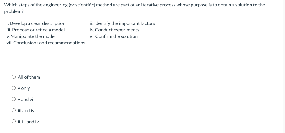 Which steps of the engineering (or scientific) method are part of an iterative process whose purpose is to obtain a solution to the
problem?
i. Develop a clear description
iii. Propose or refine a model
v. Manipulate the model
vii. Conclusions and recommendations
ii. Identify the important factors
iv. Conduct experiments
vi. Confirm the solution
O All of them
O v only
O v and vi
O ii and iv
O ii, i and iv
