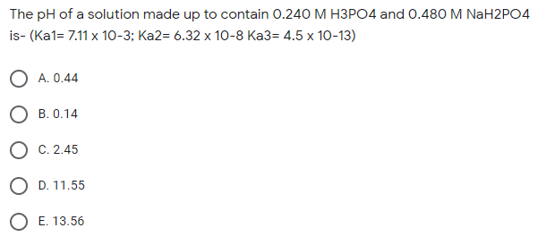 The pH of a solution made up to contain 0.240 M H3PO4 and 0.480 M NaH2PO4
is- (Ka1= 7.11 x 10-3; Ka2= 6.32 x 10-8 Ka3= 4.5 x 10-13)
A. 0.44
B. 0.14
C. 2.45
D. 11.55
O E. 13.56
