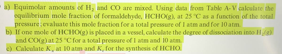 a) Equimolar amounts of H, and CO are mixed. Using data from Table A-V calculate the
equilibrium mole fraction of formaldehyde, HCHO(g), at 25 °C as a function of the total
pressure; evaluate this mole fraction for a total pressure of 1 atm and for 10 atm.
b) If one mole of HCHO(g) is placed in a vessel, calculate the degree of dissociation into H2(g)
and CO(g) at 25 °C for a total pressure of 1 atm and 10 atm.
c) Calculate K, at 10 atm and K, for the synthesis of HCHO.
