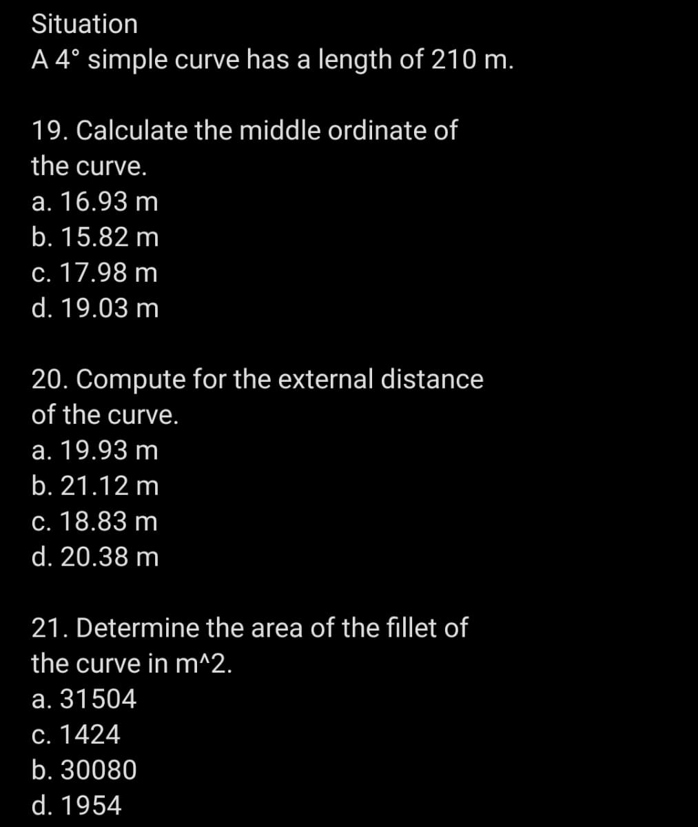 Situation
A 4° simple curve has a length of 210 m.
19. Calculate the middle ordinate of
the curve.
a. 16.93 m
b. 15.82 m
c. 17.98 m
d. 19.03 m
20. Compute for the external distance
of the curve.
a. 19.93 m
b. 21.12 m
c. 18.83 m
d. 20.38 m
21. Determine the area of the fillet of
the curve in m^2.
a. 31504
c. 1424
b. 30080
d. 1954