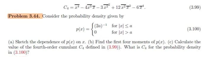 C₁=¹-47³-37²² +127²7²-67¹.
Problem 3.44. Consider the probability density given by
(2a)-¹ for x≤ a
10 for r > a
(3.99)
p(x) =
(3.100)
(a) Sketch the dependence of p(x) on x. (b) Find the first four moments of p(x). (c) Calculate the
value of the fourth-order cumulant C₁ defined in (3.99)). What is C4 for the probability density
in (3.100)?