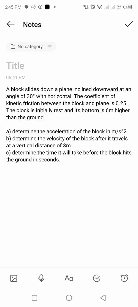 6:45 PM
←
Notes
No category
Title
(f)
06:41 PM
0
"D
A block slides down a plane inclined downward at an
angle of 30° with horizontal. The coefficient of
kinetic friction between the block and plane is 0.25.
The block is initially rest and its bottom is 6m higher
than the ground.
a) determine the acceleration of the block in m/s^2
b) determine the velocity of the block after it travels
at a vertical distance of 3m
Aa
|| 45
c) determine the time it will take before the block hits
the ground in seconds.
O
<
A
Ⓒ