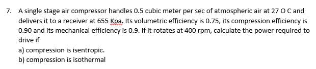 7. A single stage air compressor handles 0.5 cubic meter per sec of atmospheric air at 27 O C and
delivers it to a receiver at 655 Kpa. Its volumetric efficiency is 0.75, its compression efficiency is
0.90 and its mechanical efficiency is 0.9. If it rotates at 400 rpm, calculate the power required to
drive if
a) compression is isentropic.
b) compression is isothermal