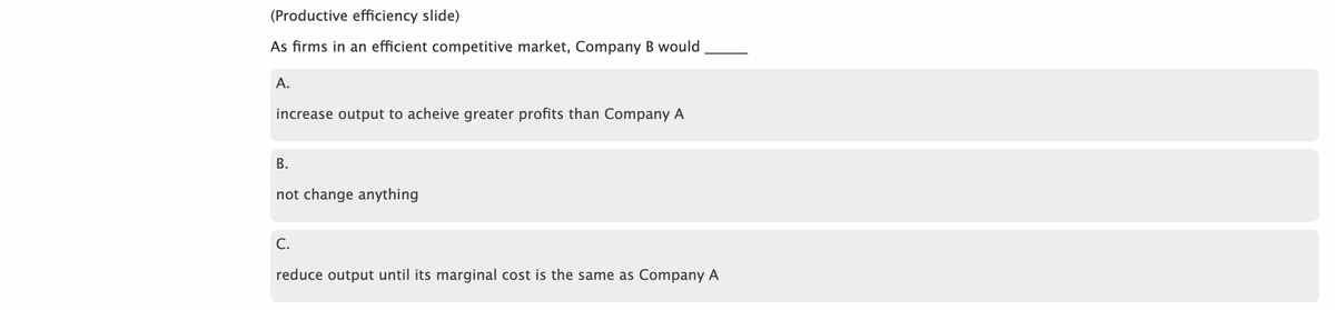 (Productive efficiency slide)
As firms in an efficient competitive market, Company B would
A.
increase output to acheive greater profits than Company A
B.
not change anything
C.
reduce output until its marginal cost is the same as Company A