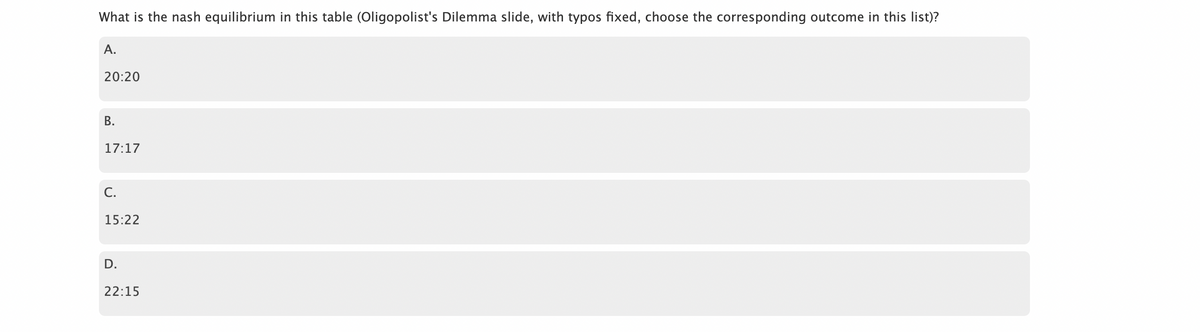 What is the nash equilibrium in this table (Oligopolist's Dilemma slide, with typos fixed, choose the corresponding outcome in this list)?
A.
20:20
B.
17:17
C.
15:22
D.
22:15