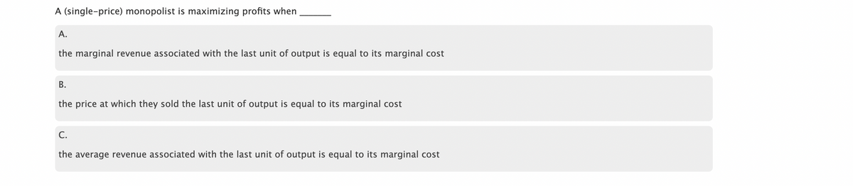 A (single-price) monopolist is maximizing profits when
A.
the marginal revenue associated with the last unit of output is equal to its marginal cost
B.
the price at which they sold the last unit of output is equal to its marginal cost
C.
the average revenue associated with the last unit of output is equal to its marginal cost