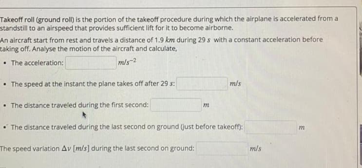 Takeoff roll (ground roll) is the portion of the takeoff procedure during which the airplane is accelerated from a
standstill to an airspeed that provides sufficient lift for it to become airborne.
An aircraft start from rest and travels a distance of 1.9 km during 29 s with a constant acceleration before
taking off. Analyse the motion of the aircraft and calculate,
• The acceleration:
m/s-2
The speed at the instant the plane takes off after 29 s:
mls
• The distance traveled during the first second:
m
• The distance traveled during the last second on ground (just before takeoff):
m
The speed variation Av [m/s] during the last second on ground:
mls
