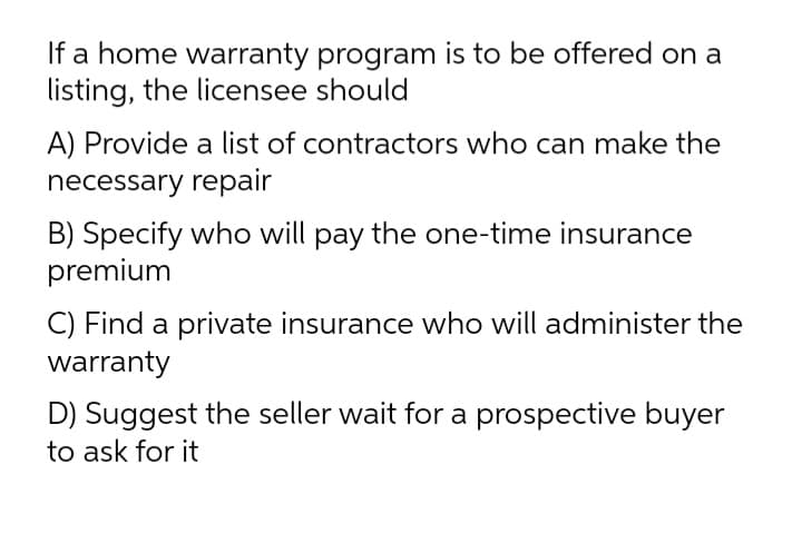 If a home warranty program is to be offered on a
listing, the licensee should
A) Provide a list of contractors who can make the
necessary repair
B) Specify who will pay the one-time insurance
premium
C) Find a private insurance who will administer the
warranty
D) Suggest the seller wait for a prospective buyer
to ask for it
