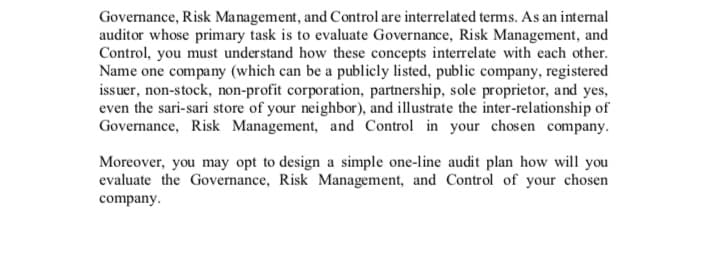 Governance, Risk Management, and Control are interrelated terms. As an internal
auditor whose primary task is to evaluate Governance, Risk Management, and
Control, you must understand how these concepts interrelate with each other.
Name one company (which can be a publicly listed, public company, registered
issuer, non-stock, non-profit corporation, partnership, sole proprietor, and yes,
even the sari-sari store of your neighbor), and illustrate the inter-relationship of
Governance, Risk Management, and Control in your chosen company.
Moreover, you may opt to design a simple one-line audit plan how will you
evaluate the Governance, Risk Management, and Control of your chosen
company.
