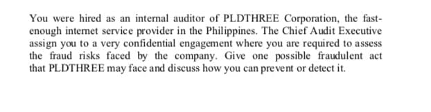 You were hired as an internal auditor of PLDTHREE Corporation, the fast-
enough internet service provider in the Philippines. The Chief Audit Executive
assign you to a very confidential engagement where you are required to assess
the fraud risks faced by the company. Give one possible fraudulent act
that PLDTHREE may face and discuss how you can pre vent or detect it.
