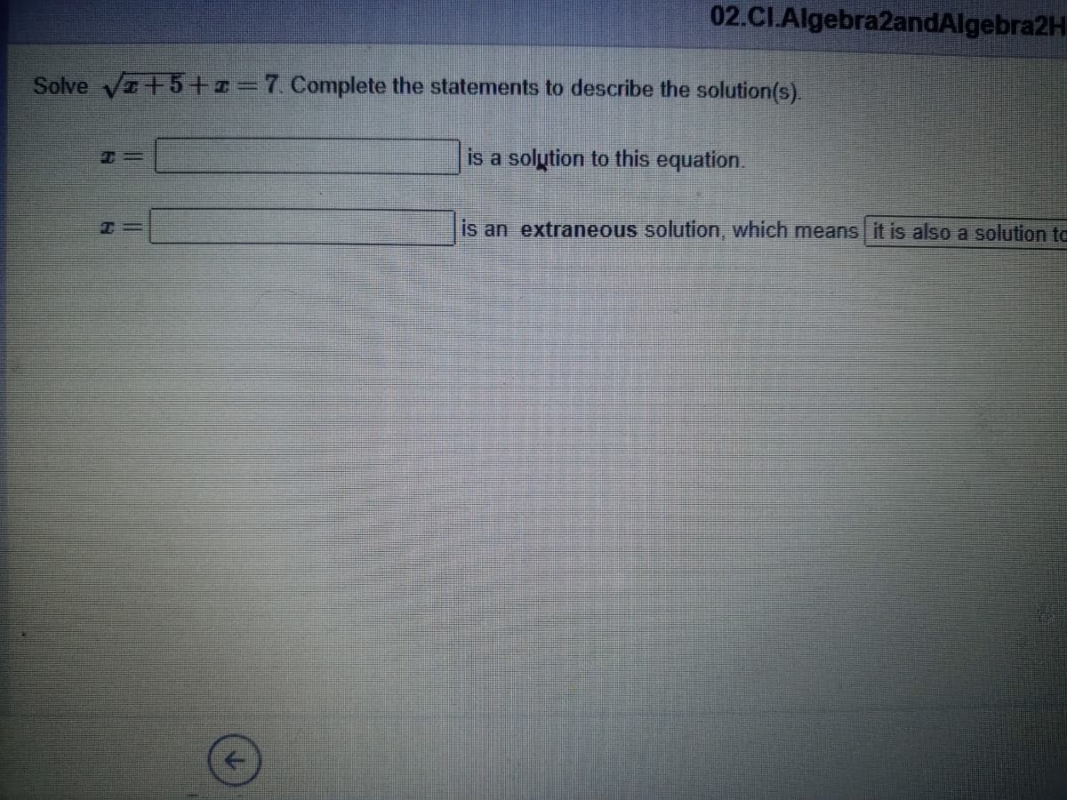 02.CI.Algebra2andAlgebra2H
Solve Va+5+=7. Complete the statements to describe the solution(s).
is a solution to this equation.
is an extraneous solution, which means it is also a solution to
