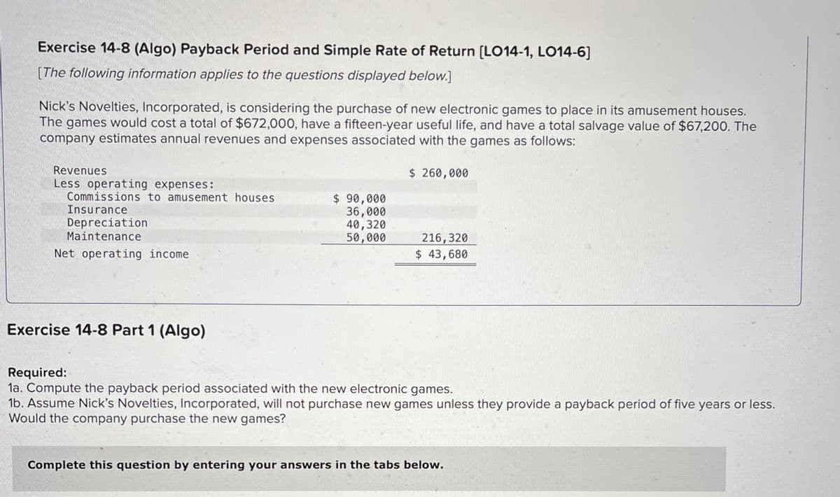 Exercise 14-8 (Algo) Payback Period and Simple Rate of Return [LO14-1, LO14-6]
[The following information applies to the questions displayed below.]
Nick's Novelties, Incorporated, is considering the purchase of new electronic games to place in its amusement houses.
The games would cost a total of $672,000, have a fifteen-year useful life, and have a total salvage value of $67,200. The
company estimates annual revenues and expenses associated with the games as follows:
Revenues
Less operating expenses:
Commissions to amusement houses
Insurance
Depreciation
Maintenance
Net operating income
Exercise 14-8 Part 1 (Algo)
$ 90,000
36,000
40,320
50,000
$ 260,000
216, 320
$ 43,680
Required:
1a. Compute the payback period associated with the new electronic games.
1b. Assume Nick's Novelties, Incorporated, will not purchase new games unless they provide a payback period of five years or less.
Would the company purchase the new games?
Complete this question by entering your answers in the tabs below.