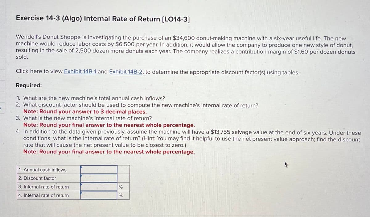 Exercise 14-3 (Algo) Internal Rate of Return [LO14-3]
Wendell's Donut Shoppe is investigating the purchase of an $34,600 donut-making machine with a six-year useful life. The new
machine would reduce labor costs by $6,500 per year. In addition, it would allow the company to produce one new style of donut,
resulting in the sale of 2,500 dozen more donuts each year. The company realizes a contribution margin of $1.60 per dozen donuts
sold.
Click here to view Exhibit 14B-1 and Exhibit 14B-2, to determine the appropriate discount factor(s) using tables.
Required:
1. What are the new machine's total annual cash inflows?
2. What discount factor should be used to compute the new machine's internal rate of return?
Note: Round your answer to 3 decimal places.
3. What is the new machine's internal rate of return?
Note: Round your final answer to the nearest whole percentage.
4. In addition to the data given previously, assume the machine will have a $13,755 salvage value at the end of six years. Under these
conditions, what is the internal rate of return? (Hint: You may find it helpful to use the net present value approach; find the discount
rate that will cause the net present value to be closest to zero.)
Note: Round your final answer to the nearest whole percentage.
1. Annual cash inflows
2. Discount factor
3. Internal rate of return
4. Internal rate of return
%
%