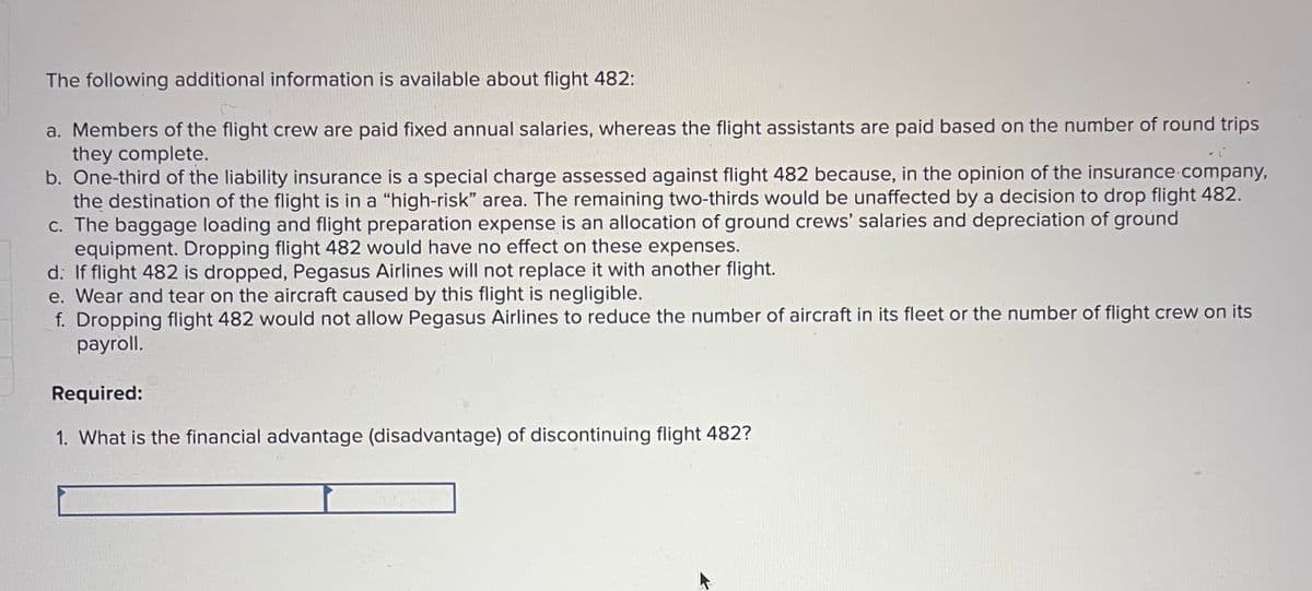 The following additional information is available about flight 482:
a. Members of the flight crew are paid fixed annual salaries, whereas the flight assistants are paid based on the number of round trips
they complete.
b. One-third of the liability insurance is a special charge assessed against flight 482 because, in the opinion of the insurance company,
the destination of the flight is in a "high-risk" area. The remaining two-thirds would be unaffected by a decision to drop flight 482.
c. The baggage loading and flight preparation expense is an allocation of ground crews' salaries and depreciation of ground
equipment. Dropping flight 482 would have no effect on these expenses.
d: If flight 482 is dropped, Pegasus Airlines will not replace it with another flight.
e. Wear and tear on the aircraft caused by this flight is negligible.
f. Dropping flight 482 would not allow Pegasus Airlines to reduce the number of aircraft in its fleet or the number of flight crew on its
payroll.
Required:
1. What is the financial advantage (disadvantage) of discontinuing flight 482?