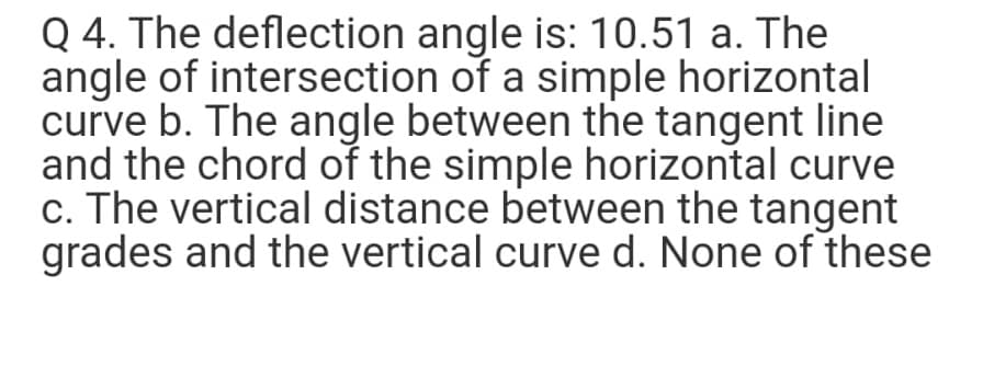 Q 4. The deflection angle is: 10.51 a. The
angle of intersection of a simple horizontal
curve b. The angle between the tangent line
and the chord of the simple horizontal curve
c. The vertical distance between the tangent
grades and the vertical curve d. None of these
