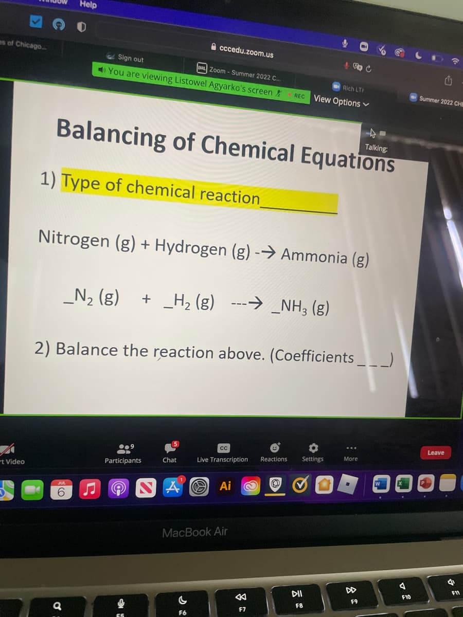 es of Chicago...
A
t Video
Help
Sign out
DL Zoom - Summer 2022 C...
You are viewing Listowel Agyarko's screen
6
a
Balancing of Chemical Equations
1) Type of chemical reaction
Nitrogen (g) + Hydrogen (g) -→ Ammonia (g)
_N₂ (g) + _H₂(g) -→ _NH3(g)
cccedu.zoom.us
9.9
Participants
2) Balance the reaction above. (Coefficients __ _)
6
Q
a
Chat
CC
Rich LTH
REC View Options
Reactions
Live Transcription
Ai
MacBook Air
K
F7
& C
(2)
O
Settings
DII
F8
Talking:
More
F9
7
F10
Summer 2022 CHE
.
U
Leave
4
F11