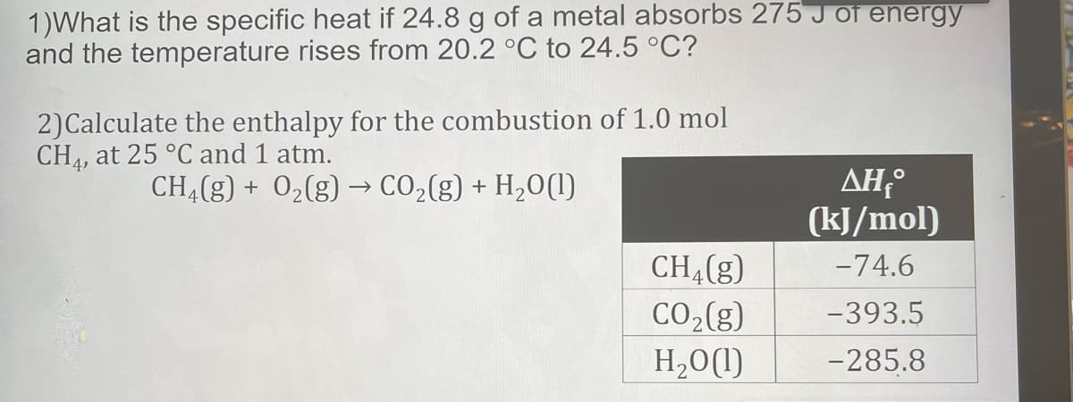 1)What is the specific heat if 24.8 g of a metal absorbs 275 J of energy
and the temperature rises from 20.2 °C to 24.5 °C?
2)Calculate the enthalpy for the combustion of 1.0 mol
CH4, at 25 °C and 1 atm.
ΔΗ
(kJ/mol)
CHĄ(g) + 02(g) –→ CO2(g) + H20(1)
CHĄ(g)
-74.6
CO2(g)
-393.5
H,0(1)
-285.8
