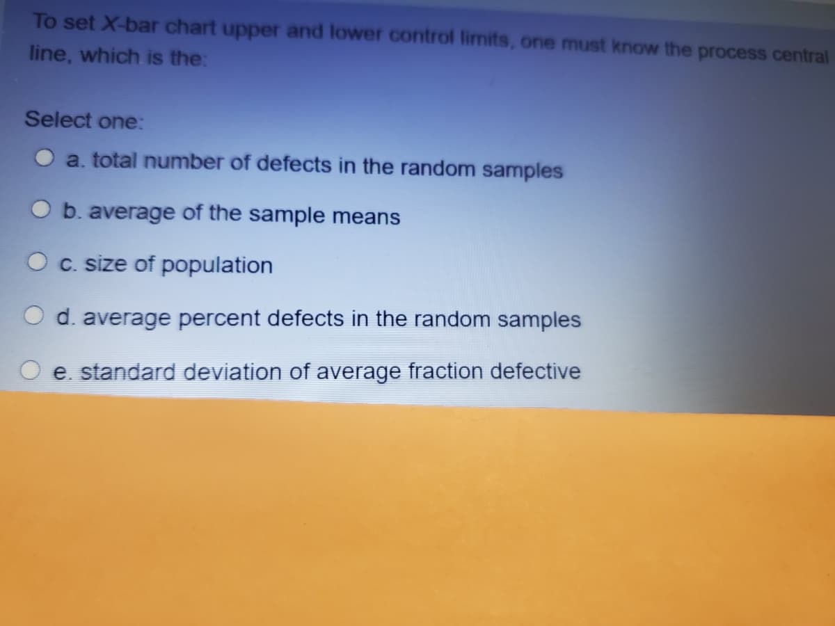 To set X-bar chart upper and lower control limits, one must know the process central
line, which is the:
Select one:
a. total number of defects in the random samples
b. average of the sample means
C. size of population
d. average percent defects in the random
mples
e. standard deviation of average fraction defective
