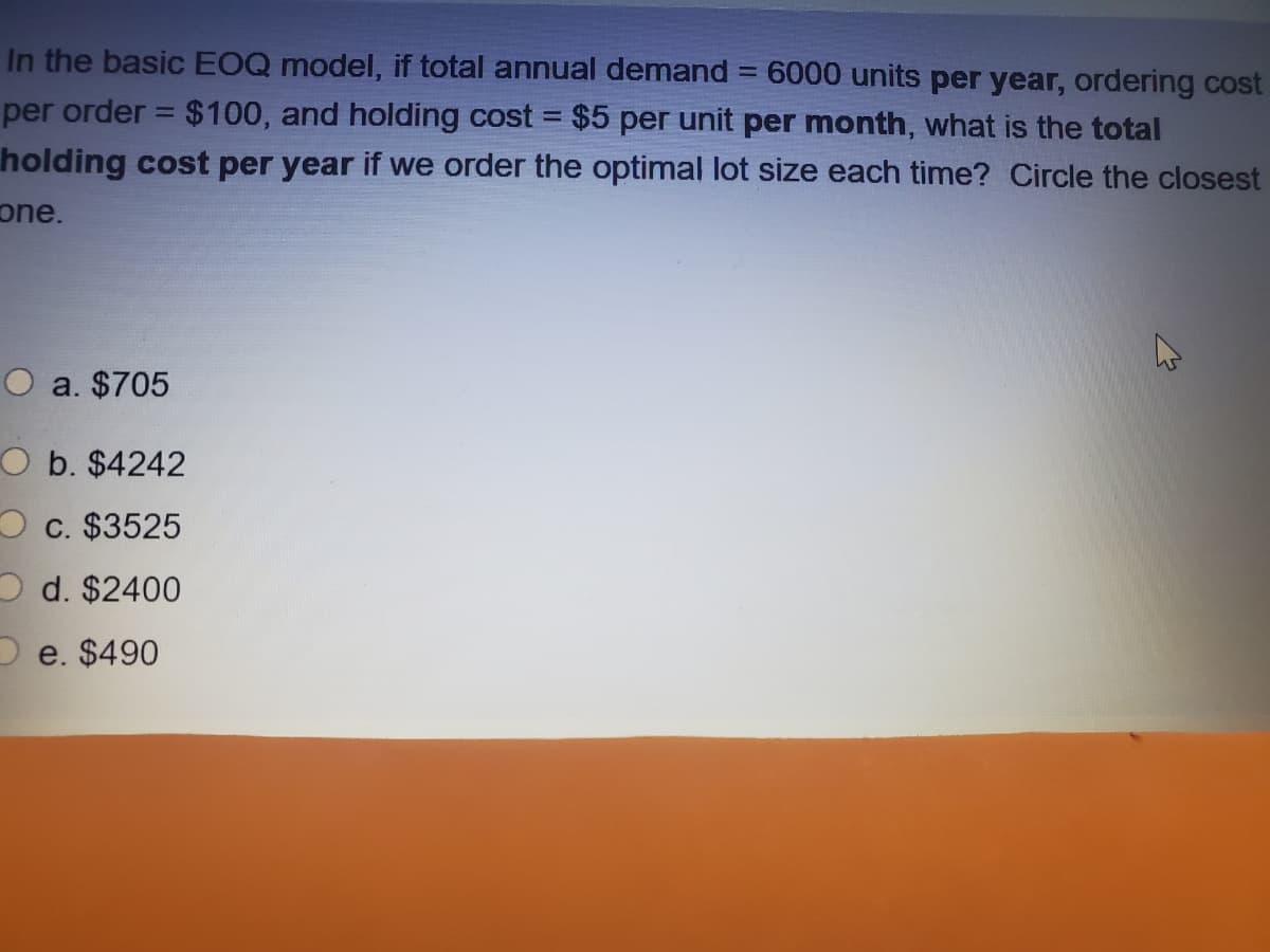 In the basic EOQ model, if total annual demand = 6000 units per year, ordering cost
%3D
per order = $100, and holding cost = $5 per unit per month, what is the total
holding cost per year if we order the optimal lot size each time? Circle the closest
one.
O a. $705
O b. $4242
O c. $3525
O d. $2400
e. $490
