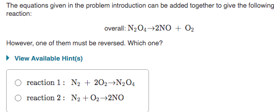 The equations given in the problem introduction can be added together to give the following
reaction:
overall: N2O4→2NO + 02
However, one of them must be reversed. Which one?
• View Available Hint(s)
reaction 1: N2 + 202→N2O4
reaction 2: N2 + 02-2NO
