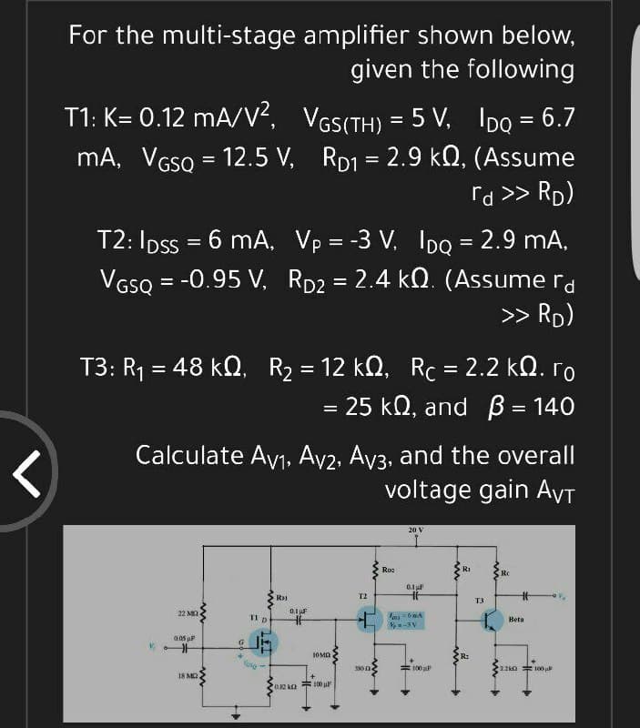 For the multi-stage amplifier shown below,
given the following
T1: K= 0.12 mA/V², VGS(TH) = 5 V, IpQ = 6.7
mA, VGSQ = 12.5 V, RD1 = 2.9 kO, (Assume
rd >> Rp)
T2: Ipss = 6 mA, Vp = -3 V, IDQ = 2.9 mA,
VGSQ = -0.95 V, Rp2 = 2.4 kQ. (Assume ra
>> RD)
%3D
%3D
T3: R1 = 48 kN, R2 = 12 k2, Rc = 2.2 k0. ro
= 25 kQ, and B = 140
%3D
%3D
%3D
Calculate Ayj, Av2, Av3, and the overall
voltage gain AyT
20 V
Ro2
RI
0.1
T2
T3
22 MK
0.1 F
11p
Beta
-3V
0.05 uP
1OMA
R:
Vane
=100 F
2.2k0 100 u
330 n
18 MQ
O.2 kO 00 u
