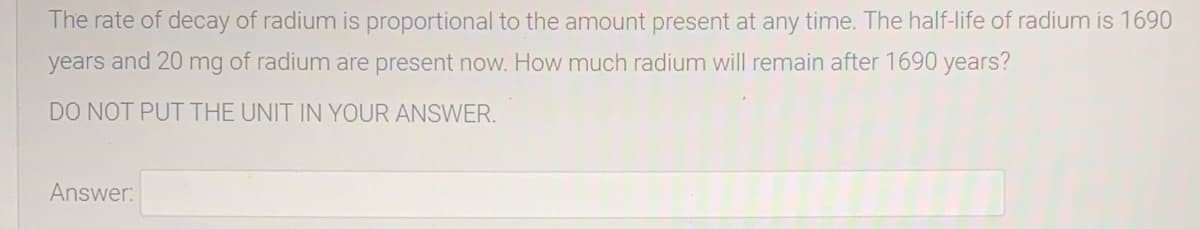 The rate of decay of radium is proportional to the amount present at any time. The half-life of radium is 1690
years and 20 mg of radium are present now. How much radium will remain after 1690 years?
DO NOT PUT THE UNIT IN YOUR ANSWER.
Answer:

