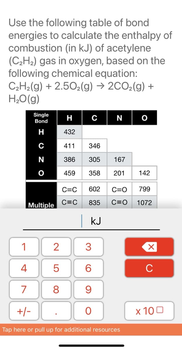 Use the following table of bond
energies to calculate the enthalpy of
combustion (in kJ) of acetylene
(C¿H2) gas in oxygen, based on the
following chemical equation:
C2H2(g) + 2.502(g) → 2CO2(g) +
H;O(g)
Single
Bond
H
с
N
H
432
C
411
346
N
386
305
167
459
358
201
142
C=C
602
C=O
799
C=C
835
C=O
1072
Multiple
kJ
1
2
3
4
5
6
C
7
8
+/-
x 100
Tap here or pull up for additional resources
LO
