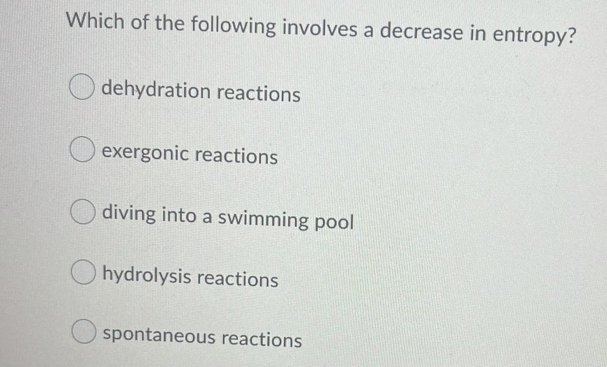 Which of the following involves a decrease in entropy?
dehydration reactions
exergonic reactions
diving into a swimming pool
hydrolysis reactions
spontaneous reactions

