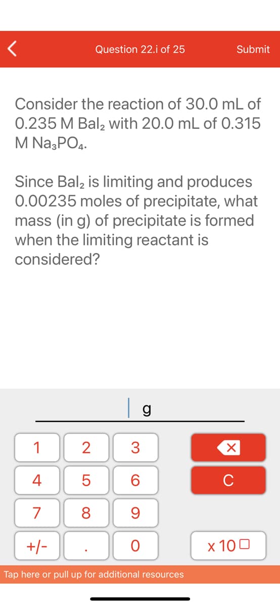 Question 22.j of 25
Submit
Consider the reaction of 30.0 mL of
0.235 M Balą with 20.0 mL of 0.315
M Na;PO4.
Since Bal, is limiting and produces
0.00235 moles of precipitate, what
mass (in g) of precipitate is formed
when the limiting reactant is
considered?
g
1
2
4
C
7
8
9
+/-
х 100
Tap here or pull up for additional resources
3.
LO

