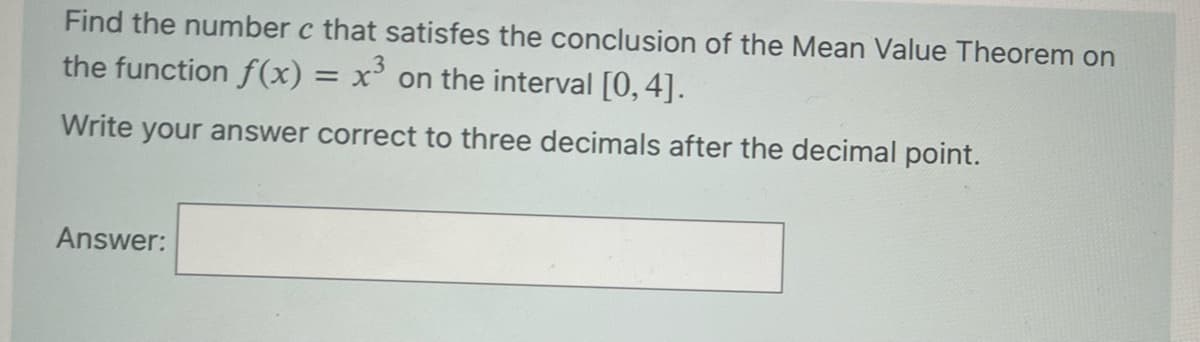 Find the number c that satisfes the conclusion of the Mean Value Theorem on
the function f(x) = x³ on the interval [0, 4].
Write your answer correct to three decimals after the decimal point.
Answer: