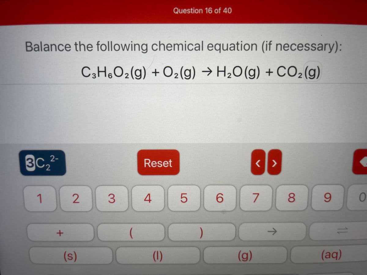 Question 16 of 40
Balance the following chemical equation (if necessary):
C3H,O2(g) + O2(g) → H2O(g) + CO2(g)
H2O (g) + CO2 (g)
3C2
2-
Reset
1.
2.
4
6.
8.
9.
)
(s)
(1)
(g)
(aq)
LO
3.

