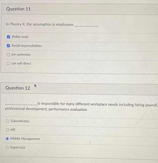 Question 11
In Theory X, the assumption is employees
dislike work
V Avoid responsibilities
are optimistic
can self direct
Question 12
_is responsible for many different workplace needs including hiring payroll,
professional development, performance evaluation
Subordinates
HR
Middle Management
Supervisor
