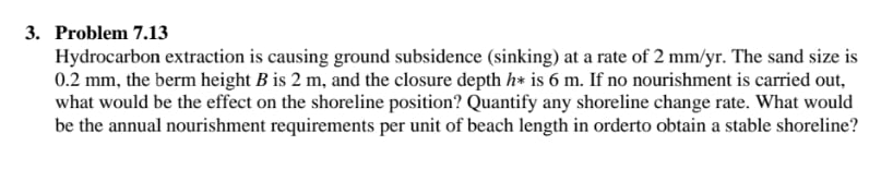 3. Problem 7.13
Hydrocarbon extraction is causing ground subsidence (sinking) at a rate of 2 mm/yr. The sand size is
0.2 mm, the berm height B is 2 m, and the closure depth h* is 6 m. If no nourishment is carried out,
what would be the effect on the shoreline position? Quantify any shoreline change rate. What would
be the annual nourishment requirements per unit of beach length in orderto obtain a stable shoreline?

