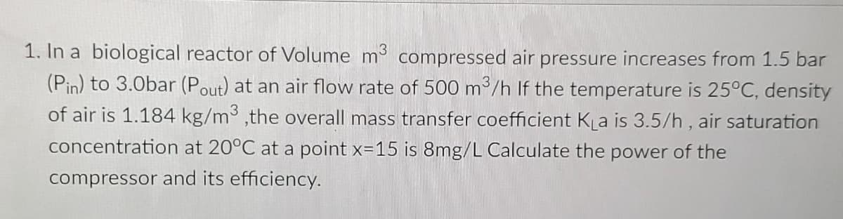 1. In a biological reactor of Volume m compressed air pressure increases from 1.5 bar
(Pin) to 3.0bar (Pout) at an air flow rate of 500 m/h If the temperature is 25°C, density
of air is 1.184 kg/m³ ,the overall mass transfer coefficient KLa is 3.5/h, air saturation
concentration at 20°C at a point x=15 is 8mg/L Calculate the power of the
compressor and its efficiency.
