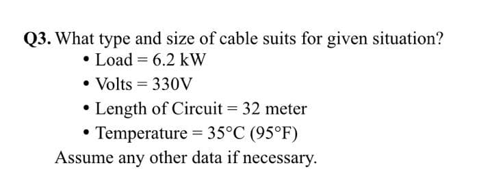 Q3. What type and size of cable suits for given situation?
• Load = 6.2 kW
• Volts = 330V
%3D
Length of Circuit = 32 meter
Temperature = 35°C (95°F)
Assume any other data if necessary.

