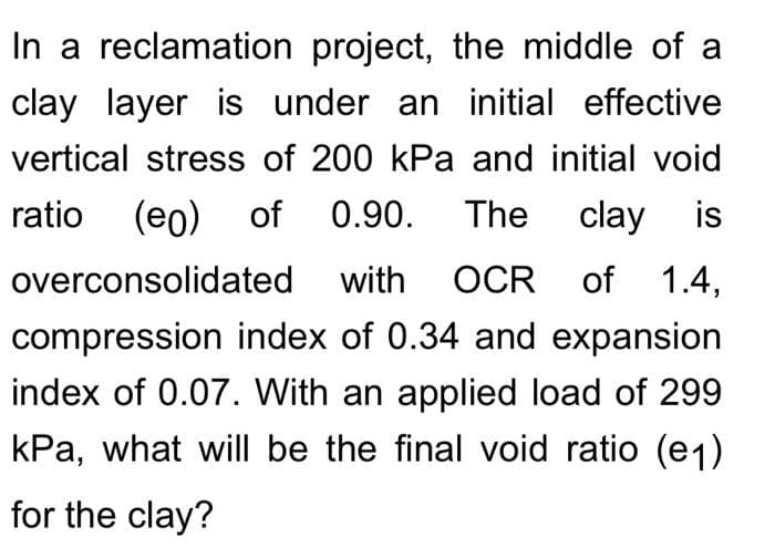 In a reclamation project, the middle of a
clay layer is under an initial effective
vertical stress of 200 kPa and initial void
The clay is
ratio
(eo) of
0.90.
overconsolidated with
OCR of 1.4,
compression index of 0.34 and expansion
index of 0.07. With an applied load of 299
kPa, what will be the final void ratio (e1)
for the clay?
