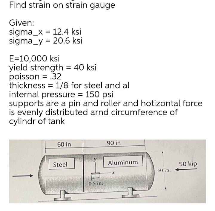 Find strain on strain gauge
Given:
sigma_x = 12.4 ksi
sigma_y = 20.6 ksi
E=10,000 ksi
yield strength = 40 ksi
poisson = .32
thickness = 1/8 for steel and al
internal pressure = 150 psi
supports are a pin and roller and hotizontal force
is evenly distributed arnd circumference of
cylindr of tank
%3D
60 in
90 in
Steel
Aluminum
50 kip
60 in.
0.5 in.
