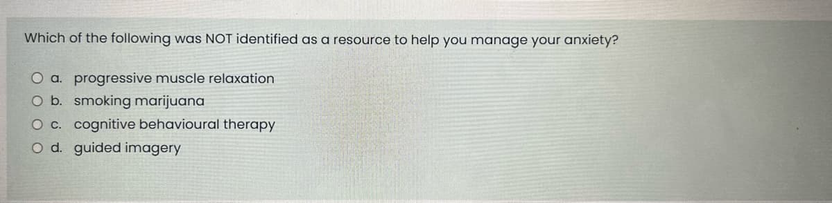 Which of the following was NOT identified as a resource to help you manage your anxiety?
O a. progressive muscle relaxation
O b. smoking marijuana
O c. cognitive behavioural therapy
O d. guided imagery