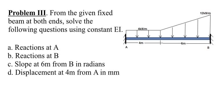 Problem III. From the given fixed
beam at both ends, solve the
following questions using constant EI.
a. Reactions at A
b. Reactions at B
c. Slope at 6m from B in radians
d. Displacement at 4m from A in mm
4kN/m
4m
-6m
12kN/m