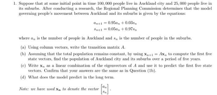 1. Suppose that at some initial point in time 100,000 people live in Auckland city and 25,000 people live in
its suburbs. After conducting a research, the Regional Planning Commission determines that the model
governing people's movement between Auckland and its suburbs is given by the equations:
an+1 = 0.95a, + 0.03s
Sn+1 = 0.05a, +0.97sn
where an, is the number of people in Auckland and s, is the number of people in the suburbs.
(a) Using column vectors, write the transition matrix A.
(b) Assuming that the total population remains constant, by using Xn+1 = Ax, to compute the first five
state vectors, find the population of Auckland city and its suburbs over a period of five years.
(e) Write x₁, as a linear combination of the eigenvectors of A and use it to predict the first five state
vectors. Confirm that your answers are the same as in Question (1b).
(d) What does the model predict in the long term.
Note: we have used Xn to denote the vector
an
8p