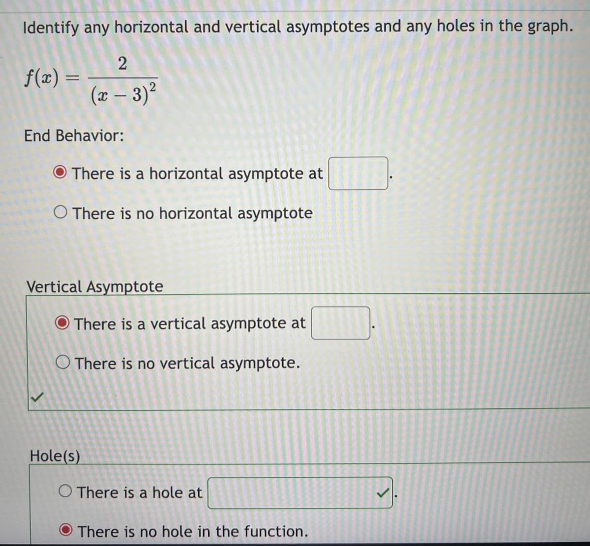 Identify any horizontal and vertical asymptotes and any holes in the graph.
f(x) =
2
(x − 3)²
End Behavior:
O There is a horizontal asymptote at
O There is no horizontal asymptote
Vertical Asymptote
There is a vertical asymptote at
O There is no vertical asymptote.
Hole(s)
O There is a hole at
There is no hole in the function.