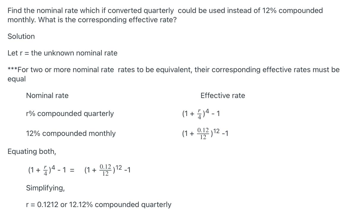 Find the nominal rate which if converted quarterly could be used instead of 12% compounded
monthly. What is the corresponding effective rate?
Solution
Let r = the unknown nominal rate
***For two or more nominal rate rates to be equivalent, their corresponding effective rates must be
equal
Nominal rate
Effective rate
r% compounded quarterly
(1 + 4)4 - 1
12% compounded monthly
(1 + 2 12 -1
Equating both,
(1 + 4)ª - 1 = (1+ 12 -1
0.12
(1 + 12) 12 -1
%3D
Simplifying,
r = 0.1212 or 12.12% compounded quarterly
