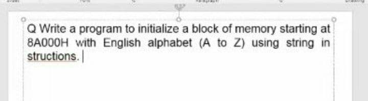 Q Write a program to initialize a block of memory starting at
8A000H with English alphabet (A to Z) using string in
structions.
