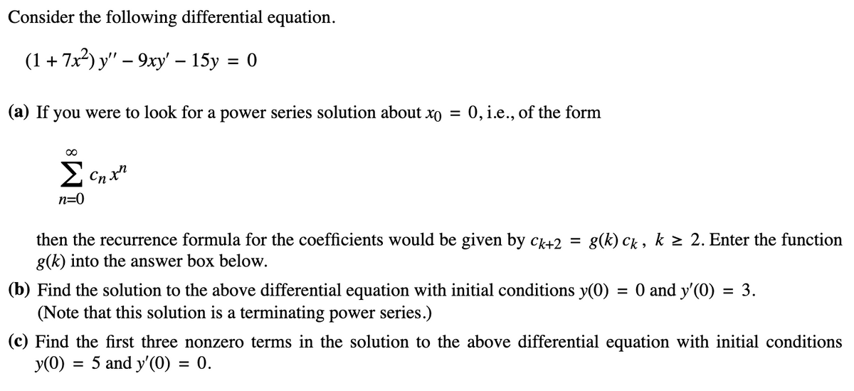 Consider the following differential equation.
(1+7x2) y"-9xy' - 15y = 0
(a) If you were to look for a power series solution about xo
=
= 0, i.e., of the form
∞
Σ Cnxn
n=0
then the recurrence formula for the coefficients would be given by ck+2 =
g(k) into the answer box below.
g(k) ck, k ≥ 2. Enter the function
(b) Find the solution to the above differential equation with initial conditions y(0) = 0 and y'(0) = 3.
(Note that this solution is a terminating power series.)
(c) Find the first three nonzero terms in the solution to the above differential equation with initial conditions
y(0)
=
5 and y'(0) = 0.