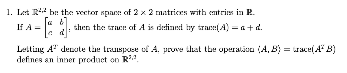 1. Let R2,² be the vector space of 2 × 2 matrices with entries in R.
[a b]
If A
=
'
then the trace of A is defined by trace(A) = a + d.
Letting AT denote the transpose of A, prove that the operation (A, B) = trace(ATB)
defines an inner product on R2,2